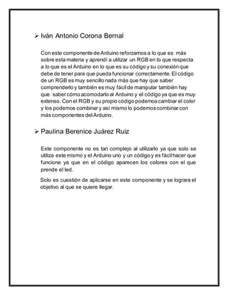  Iván Antonio Corona Bernal
Con este componente de Arduino reforzamos a lo que es más
sobre esta materia y aprendí a utilizar un RGB en lo que respecta
a lo que es el Arduino en lo que es su código y su conexión que
debe de tener para que pueda funcionar correctamente.El código
de un RGB es muy sencillo nada más que hay que saber
comprenderlo y también es muy fácilde manipular también hay
que sabercómo acomodarlo al Arduino y el código ya que es muy
extenso. Con el RGB y su propio código podemoscambiar el color
y los podemos combinar y así mismo lo podemoscombinarcon
más componentes delArduino.
 Paulina Berenice Juárez Ruiz
Este componente no es tan complejo al utilizarlo ya que solo se
utiliza este mismo y el Arduino uno y un código y es fácilhacer que
funcione ya que en el código aparecen los colores con el que
prende el led.
Solo es cuestión de aplicarse en este componente y se lograra el
objetivo al que se quiere llegar.
 