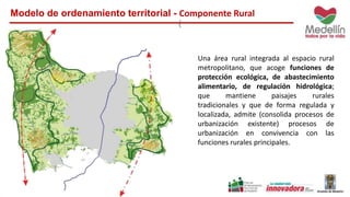 Modelo de ordenamiento territorial - Componente Rural
Una área rural integrada al espacio rural
metropolitano, que acoge funciones de
protección ecológica, de abastecimiento
alimentario, de regulación hidrológica;
que mantiene paisajes rurales
tradicionales y que de forma regulada y
localizada, admite (consolida procesos de
urbanización existente) procesos de
urbanización en convivencia con las
funciones rurales principales.
 