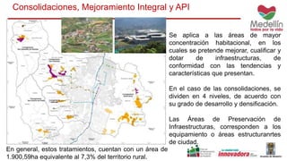 Consolidaciones, Mejoramiento Integral y API
Se aplica a las áreas de mayor
concentración habitacional, en los
cuales se pretende mejorar, cualificar y
dotar de infraestructuras, de
conformidad con las tendencias y
características que presentan.
En el caso de las consolidaciones, se
dividen en 4 niveles, de acuerdo con
su grado de desarrollo y densificación.
Las Áreas de Preservación de
Infraestructuras, corresponden a los
equipamiento o áreas estructuranrtes
de ciudad.
En general, estos tratamientos, cuentan con un área de
1.900,59ha equivalente al 7,3% del territorio rural.
 