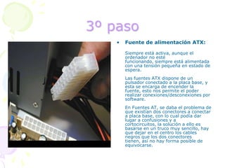 3º pasoFuente de alimentación ATX:	Siempre está activa, aunque el ordenador no esté funcionando, siempre está alimentada con una tensión pequeña en estado de espera.Las fuentes ATX dispone de un pulsador conectado a la placa base, y esta se encarga de encender la fuente, esto nos permite el poder realizar conexiones/desconexiones por software.En Fuentes AT, se daba el problema de que existían dos conectores a conectar a placa base, con lo cual podía dar lugar a confusiones y a cortocircuitos, la solución a ello es basarse en un truco muy sencillo, hay que dejar en el centro los cables negros que los dos conectores tienen, así no hay forma posible de equivocarse. 