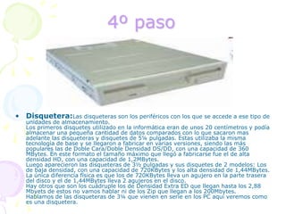 4º pasoDisquetera:Las disqueteras son los periféricos con los que se accede a ese tipo de unidades de almacenamiento. Los primeros disquetes utilizado en la informática eran de unos 20 centímetros y podía almacenar una pequeña cantidad de datos comparados con lo que sacaron mas adelante las disqueteras y disquetes de 5¼ pulgadas. Estas utilizaba la misma tecnología de base y se llegaron a fabricar en varias versiones, siendo las más populares las de Doble Cara/Doble Densidad DS/DD, con una capacidad de 360 MBytes. En este formato el tamaño máximo que llegó a fabricarse fue el de alta densidad HD, con una capacidad de 1,2MBytes. Luego aparecieron las disqueteras de 3½ pulgadas y sus disquetes de 2 modelos: Los de baja densidad, con una capacidad de 720KBytes y los alta densidad de 1,44MBytes. La única diferencia física es que los de 720KBytes lleva un agujero en la parte trasera del disco y el de 1,44MBytes lleva 2 agujeros en el disco. Hay otros que son los cuádruple los de Densidad Extra ED que llegan hasta los 2,88 Mbyets de estos no vamos hablar ni de los Zip que llegan a los 200Mbytes. Hablamos de las disqueteras de 3¼ que vienen en serie en los PC aquí veremos como es una disquetera. 
