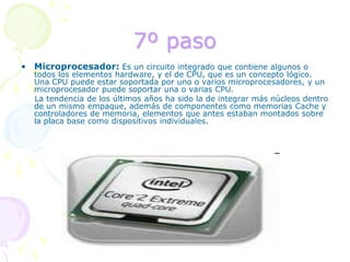 7º pasoMicroprocesador: Es un circuito integrado que contiene algunos o todos los elementos hardware, y el de CPU, que es un concepto lógico. Una CPU puede estar soportada por uno o varios microprocesadores, y un microprocesador puede soportar una o varias CPU.     La tendencia de los últimos años ha sido la de integrar más núcleos dentro de un mismo empaque, además de componentes como memorias Cache y controladores de memoria, elementos que antes estaban montados sobre la placa base como dispositivos individuales.