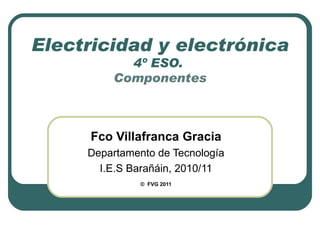 Electricidad y electrónica 4º ESO.  Componentes Fco Villafranca Gracia Departamento de Tecnología I.E.S Barañáin, 2010/11 ©   FVG 2011 