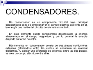 CONDENSADORES. Un condensador es un componente circuital cuya principal característica es la de almacenar en el campo eléctrico existente en él, la energía que recibe del circuito donde está conectado. En este elemento puede considerarse despreciable la energía almacenada en el campo magnético, y por lo general la energía disipada en forma de calor. Básicamente un condensador consta de dos placas conductoras extensas (electrodos) entre las cuales se encuentra un material dieléctrico. Al aplicar una diferencia de potencial entre las dos placas, se crea un campo eléctrico entre ellas 