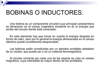 BOBINAS O INDUCTORES. Una bobina es un componente circuital cuya principal característica es almacenar en el campo magnético existente en él, la energía que recibe del circuito donde está conectado. En este elemento hay que tomar en cuenta la energía disipada en forma de calor, pero por lo general la energía almacenada en el campo eléctrico puede considerarse despreciable. Las bobinas están constituidas por un alambre enrollado alrededor de un núcleo, que puede ser o no un material ferromagnético. Al circular corriente por cada una de las espiras se crea un campo magnético, cuya intensidad es mayor dentro de los arrollados. 