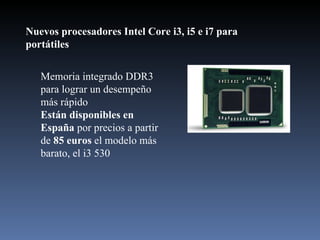Nuevos procesadores Intel Core i3, i5 e i7 para portátiles  Memoria integrado DDR3 para lograr un desempeño más rápido Están disponibles en España  por precios a partir de  85 euros  el modelo más barato, el i3 530 