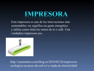 Esta impresora es una de las innovaciones más sustentables: no significa un gasto energético y utiliza como tinta los restos de té o café. Una verdadera impresora eco.  http://sustentator.com/blog-es/2010/02/26/impresora-ecologica-un-poco-de-caf-o-t-y-nada-de-electricidad/ 