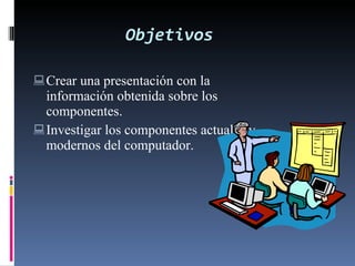 Objetivos Crear una presentación con la información obtenida sobre los componentes. Investigar los componentes actuales y modernos del computador. 