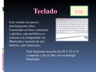 Este teclado me parece absolutamente alíen. Construido en base a aluminio y plástico, este periférico se conecta a tu computador vía Bluetooth y necesita de tres baterías  para funcionar,. Para funcionar necesita de OS X 10.4.10 o superior y de un Mac con tecnología Bluetooth.  $ 79 