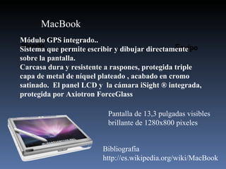 Blando Equipo MacBook Módulo GPS integrado..  Sistema que permite escribir y dibujar directamente sobre la pantalla. Carcasa dura y resistente a raspones, protegida triple capa de metal de níquel plateado , acabado en cromo satinado.  El panel LCD y  la cámara iSight ® integrada, protegida por Axiotron ForceGlass  Pantalla de 13,3 pulgadas visibles brillante de 1280x800 pixeles Bibliografía http://es.wikipedia.org/wiki/MacBook 