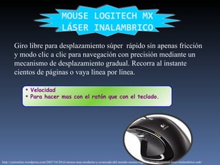 Velocidad  Para hacer mas con el ratón que con el teclado. MOUSE LOGITECH MX LÁSER INALAMBRICO Giro libre para desplazamiento súper  rápido sin apenas fricción y modo clic a clic para navegación con precisión mediante un mecanismo de desplazamiento gradual. Recorra al instante cientos de páginas o vaya línea por línea. http://yaironline.wordpress.com/2007/10/20/el-mouse-mas-moderno-y-avanzado-del-mundo-mouse-logitech-mx-revolution-laser-inalambrico-usb/ 