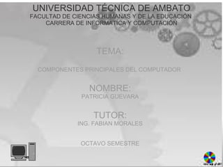 UNIVERSIDAD TÉCNICA DE AMBATO FACULTAD DE CIENCIAS HUMANAS Y DE LA EDUCACIÓN  CARRERA DE INFORMATICA Y COMPUTACIÓN   TEMA:   COMPONENTES PRINCIPALES DEL COMPUTADOR  NOMBRE: PATRICIA GUEVARA   TUTOR: ING. FABIAN MORALES   OCTAVO SEMESTRE   