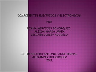 COMPONENTES ELECTRICOS Y ELECTRONICOS: POR  DIANA MERCEDES BOHORQUEZ  ALEIDA MARIA URREA JENIFER DURLEY AGUDELO. I.E PRESBITERO ANTONIO JOSE BERNAL. ALEXANDER BOHORQUEZ 2011. 