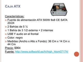 Caja ATXCaracterísticas:Fuente de alimentación ATX 500W 8x8 CE SATA 20/242 Bahías de 5 ¼1 Bahía de 3 1/2 externa + 2 internasUSB Y audio en el frontalColor: negroMedidas (Ancho x Alto x Fondo): 36 Cm x 14 Cm x 44 CmPrecio: $964Fuente:http://www.softworld.es/hi/high_htsm07174/