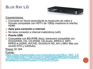 Blue Ray LGCaracterísticas:Convierte en forma ascendente la resolución de video a formato compatible con HDTV de 1080p mediante la interfaz HDMIApto para conexión a internetNo tiene conexión a internet inalámbrica (wifi)Puerto USBCompatible con BD-R/RE discs; backward compatible con DVD±R/RW, CD, CD-R/RW, CD-Audio, MPEG-2, MP3, MPEG-4 (H264), AVCHD, DivX/DivX HD, AVI y MKV files con sonido DTS y subtitulosPrecio:$1 304Fuente:https://www.megaremates.com.mx/products.php?BLU_RAY_LG_SO1258&cPath=113&osCsid=b13d6679e9a98ff32be7cbdcfd116eca&gclid=COjR6ofLzasCFYhdTAodYRIE2w