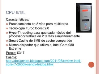 CPU IntelCaracterísticas:Procesamiento en 8 vías para multitareaTecnología Turbo Boost 2.0HyperThreading para que cada núcleo del procesador trabaje en 2 tareas simultáneamenteSmart Cache de 8MB de cache compartidoMismo disipador que utiliza el Intel Core 980 ExtremePrecio:$317Fuente:http://design4pc.blogspot.com/2011/05/review-intel-core-i7-2600k-sandy-bridge.html