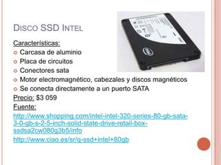 Disco SSD IntelCaracterísticas:Carcasa de aluminioPlaca de circuitosConectores sata Motor electromagnético, cabezales y discos magnéticosSe conecta directamente a un puerto SATAPrecio:$3 059Fuente:http://www.shopping.com/intel-intel-320-series-80-gb-sata-3-0-gb-s-2-5-inch-solid-state-drive-retail-box-ssdsa2cw080g3b5/infohttp://www.ciao.es/sr/q-ssd+intel+80gb