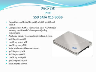 Disco SSDIntelSSD SATA X15 80GBCapacidad: 40GB, 80GB, 120GB, 160GB, 300GB and 600GBComponentes NAND flash: 25nm intel NAND flash memorymulti-levelCell compute-QualitycomponentsAncho de banda: Velocidad sostenida en lectura:40GB up to 200MB120GB up to 270 MB160GB up to 270MBVelocidad sostenida en escritura:40GB up to 45MB80GB up to 90MB120GB up to 165MB300GB up to 205MB600GB up to 220MB