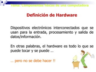 Tema: Componentes físicos de una computadora Definición de Hardware Dispositivos electrónicos interconectados que se usan para la entrada, procesamiento y salida de datos/información. En otras palabras, el hardware es todo lo que se puede tocar y se puede … …  pero no se debe hacer !! 