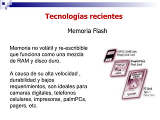 Tecnologías recientes Memoria Flash Memoria no volátil y re-escribible que funciona como una mezcla de RAM y disco duro.  A causa de su alta velocidad , durabilidad y bajos requerimientos, son ideales para camaras digitales, telefonos celulares, impresoras, palmPCs, pagers, etc. 