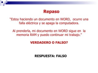 “ Estoy haciendo un documento en WORD,  ocurre una falla eléctrica y se apaga la computadora. Al prenderla, mi documento en WORD sigue en  la memoria RAM y puedo continuar mi trabajo.” VERDADERO O FALSO? RESPUESTA: FALSO Repaso 