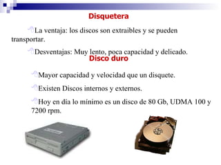 Disquetera La ventaja: los discos son extraibles y se pueden transportar. Desventajas: Muy lento, poca capacidad y delicado.   Disco duro Mayor capacidad y velocidad que un disquete. Existen Discos internos y externos. Hoy en día lo mínimo es un disco de 80 Gb, UDMA 100 y  7200 rpm. 