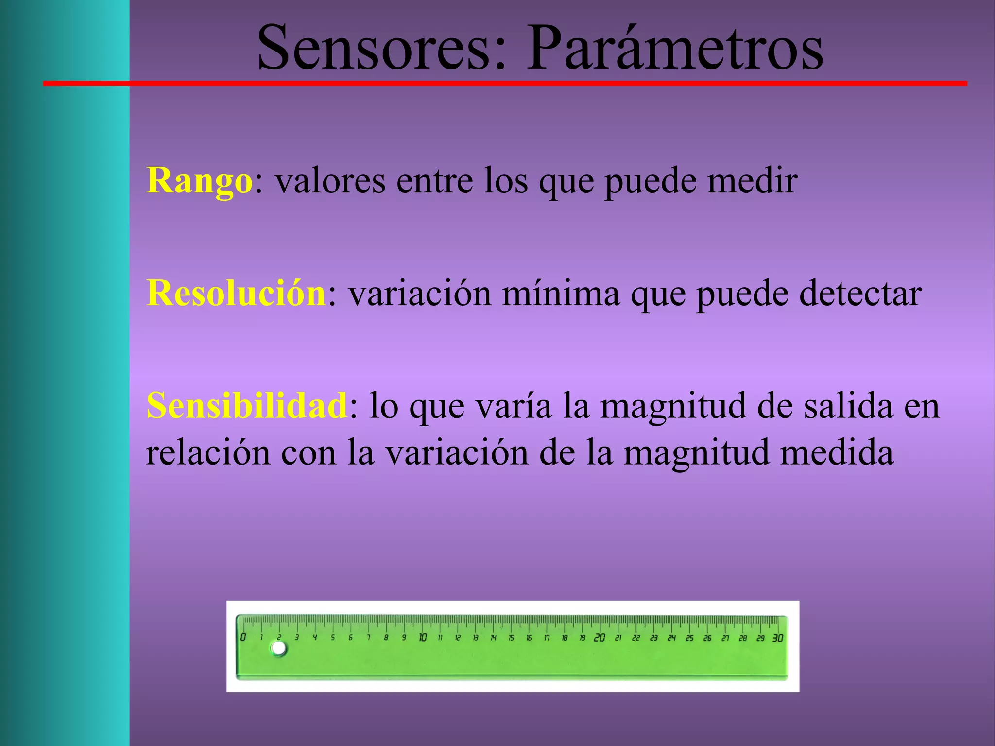 Sensores: Parámetros
Rango: valores entre los que puede medir
Resolución: variación mínima que puede detectar
Sensibilidad: lo que varía la magnitud de salida en
relación con la variación de la magnitud medida
 
