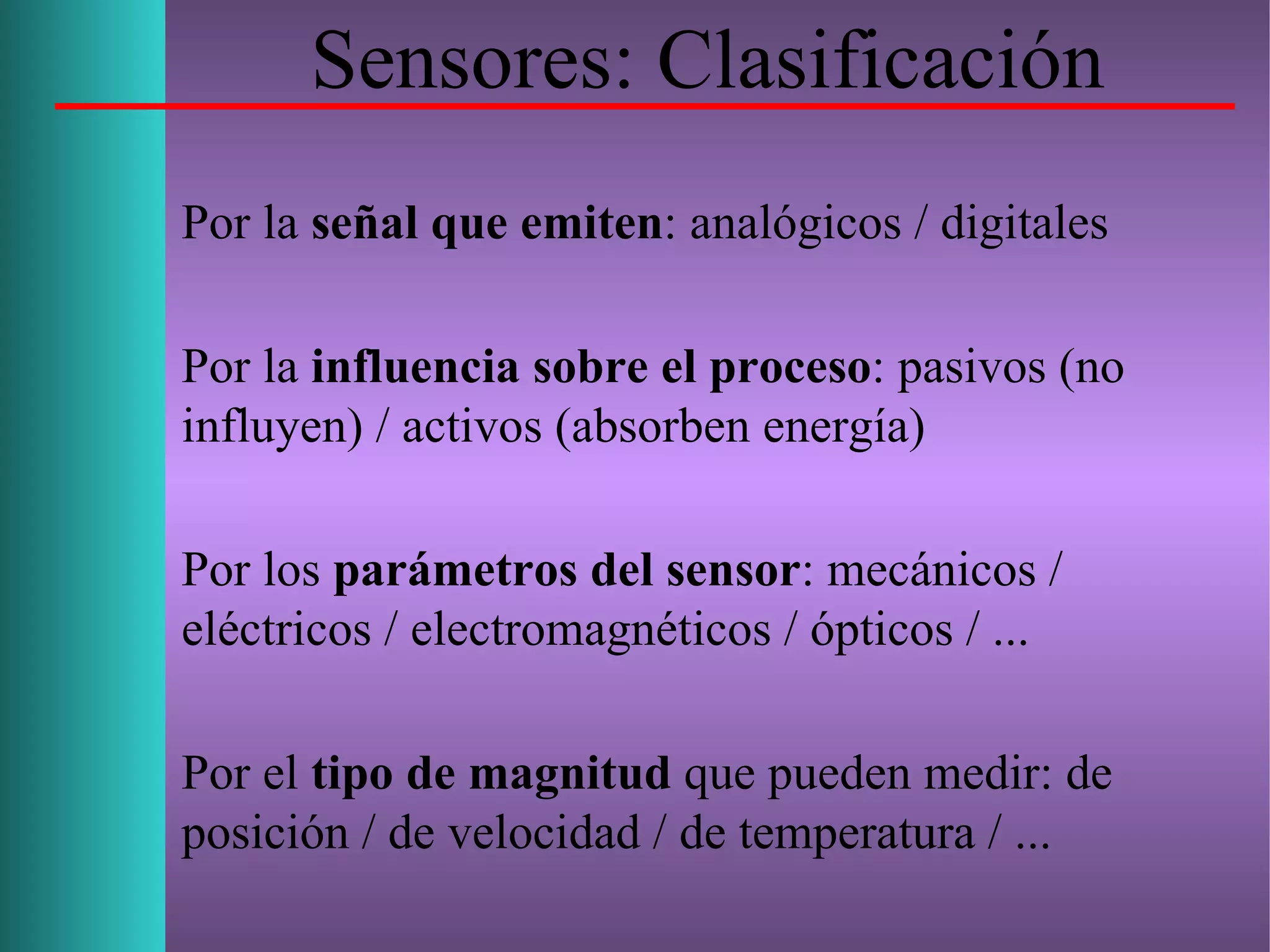 Sensores: Clasificación
Por la señal que emiten: analógicos / digitales
Por la influencia sobre el proceso: pasivos (no
influyen) / activos (absorben energía)
Por los parámetros del sensor: mecánicos /
eléctricos / electromagnéticos / ópticos / ...
Por el tipo de magnitud que pueden medir: de
posición / de velocidad / de temperatura / ...
 