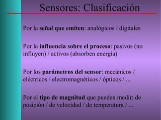 Sensores: Clasificación
Por la señal que emiten: analógicos / digitales
Por la influencia sobre el proceso: pasivos (no
influyen) / activos (absorben energía)
Por los parámetros del sensor: mecánicos /
eléctricos / electromagnéticos / ópticos / ...
Por el tipo de magnitud que pueden medir: de
posición / de velocidad / de temperatura / ...
 