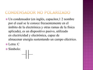  Un condensador (en inglés, capacitor,1 2 nombre
por el cual se le conoce frecuentemente en el
ámbito de la electrónica y otras ramas de la física
aplicada), es un dispositivo pasivo, utilizado
en electricidad y electrónica, capaz de
almacenar energía sustentando un campo eléctrico.
 Letra: C
 Símbolo:
 