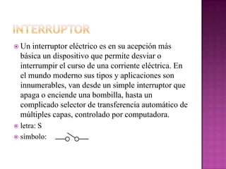  Un interruptor eléctrico es en su acepción más
básica un dispositivo que permite desviar o
interrumpir el curso de una corriente eléctrica. En
el mundo moderno sus tipos y aplicaciones son
innumerables, van desde un simple interruptor que
apaga o enciende una bombilla, hasta un
complicado selector de transferencia automático de
múltiples capas, controlado por computadora.
 letra: S
 símbolo:
 