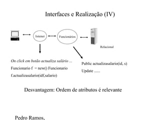 Pedro Ramos,
Interfaces e Realização (IV)
On click em botão actualiza salário ...
Funcionario f = new() Funcionario
f.actualizasalario(idf,salario)
Public actualizasalario(id, s)
Update ......
Desvantagem: Ordem de atributos é relevante
Relacional
Funcionárioslistener
 
