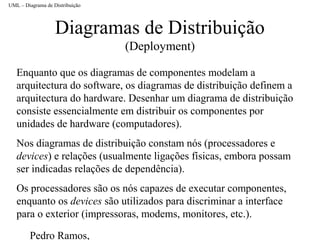 Pedro Ramos,
Diagramas de Distribuição
(Deployment)
Enquanto que os diagramas de componentes modelam a
arquitectura do software, os diagramas de distribuição definem a
arquitectura do hardware. Desenhar um diagrama de distribuição
consiste essencialmente em distribuir os componentes por
unidades de hardware (computadores).
Nos diagramas de distribuição constam nós (processadores e
devices) e relações (usualmente ligações físicas, embora possam
ser indicadas relações de dependência).
Os processadores são os nós capazes de executar componentes,
enquanto os devices são utilizados para discriminar a interface
para o exterior (impressoras, modems, monitores, etc.).
UML – Diagrama de Distribuição
 