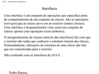Pedro Ramos,
Interfaces
UML – Diagrama de Componentes
Uma interface é um conjunto de operações que especifica parte
do comportamento de um conjunto de classes. São as operações
(serviços) que as classe oferecem ao exterior (outras classes).
Uma interface é frequentemente vista como um conjunto de
classes apenas com operações (sem atributos).
O encapsulamento de classes (através das interfaces) faz com que
o exterior não tenha que conhecer a estrutura interna das classes.
Nomeadamente, alterações da estrutura de uma classe não têm
que ser comunicadas para o exterior.
Não confundir com as interfaces de JAVA.
 