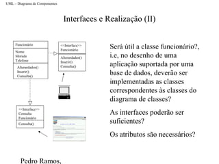 Pedro Ramos,
Interfaces e Realização (II)
UML – Diagrama de Componentes
<<Interface>>
Funcionário
Alterardados()
Inserir()
Consulta()
Funcionário
Nome
Morada
Telefone
<<Interface>>
Consulta
Funcionário
Consulta()
Será útil a classe funcionário?,
i.e, no desenho de uma
aplicação suportada por uma
base de dados, deverão ser
implementadas as classes
correspondentes às classes do
diagrama de classes?
As interfaces poderão ser
suficientes?
Os atributos são necessários?
Alterardados()
Inserir()
Consulta()
 