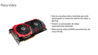 Placa Video
• Esta es una placa extra, diseñada para alto
desempeño en tareas de edición de video, o
gaming.
• Poseen un procesador de video
especialmente diseñado.
• Memoria de video (VDDR5 actualmente), de
unos 4-8 GB.
 