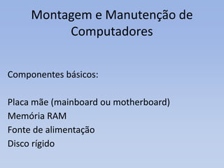 Montagem e Manutenção de
Computadores
Componentes básicos:
Placa mãe (mainboard ou motherboard)
Memória RAM
Fonte de alimentação
Disco rígido
 