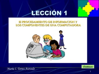 LECCIÓN 1 El PROCESAMIENTO DE INFORMACION Y  LOS COMPONENTE S  DE UNA COMPUTADORA Continuar María I. Torres Acevedo 