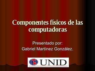 Componentes físicos de las computadoras Presentado por: Gabriel Martínez González. 