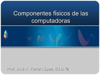 Componentes f í sicos de las computadoras Prof. José R. Ferrer López, Ed.D. © 