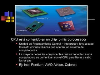CPU est á  contenido en un chip  o microprocesador Unidad de Procesamiento Central  –  interpreta y lleva a cabo las instrucciones b á sicas que operan  un sistema de computadoras La mayor í a de los los componentes que se conectan a una computadora se comunican con el CPU para llevar a cabo las tareas Ej: Intel Pentium, AMD Athlon, Celeron  