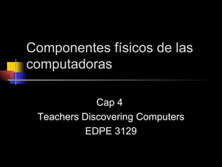 Componentes físicos de las computadoras Cap 4  Teachers Discovering Computers EDPE 3129 