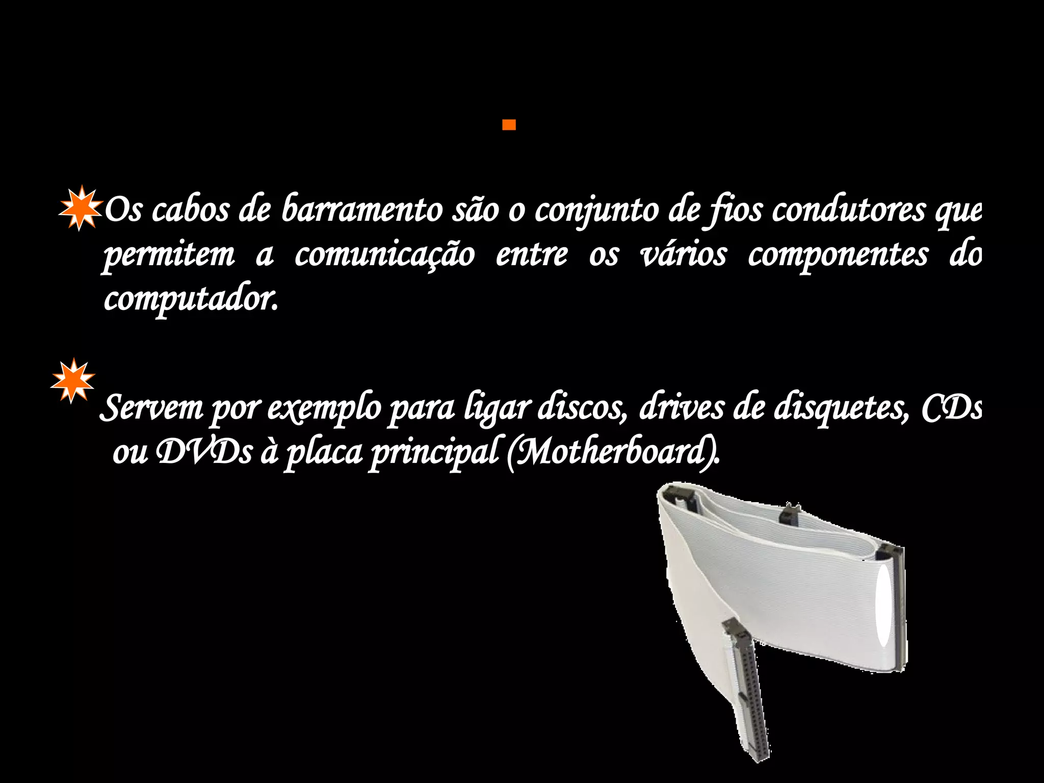  Os cabos de barramento são o conjunto de fios condutores que permitem a comunicação entre os vários componentes do computador. Servem por exemplo para ligar discos, drives de disquetes, CDs  ou DVDs à placa principal (Motherboard).  