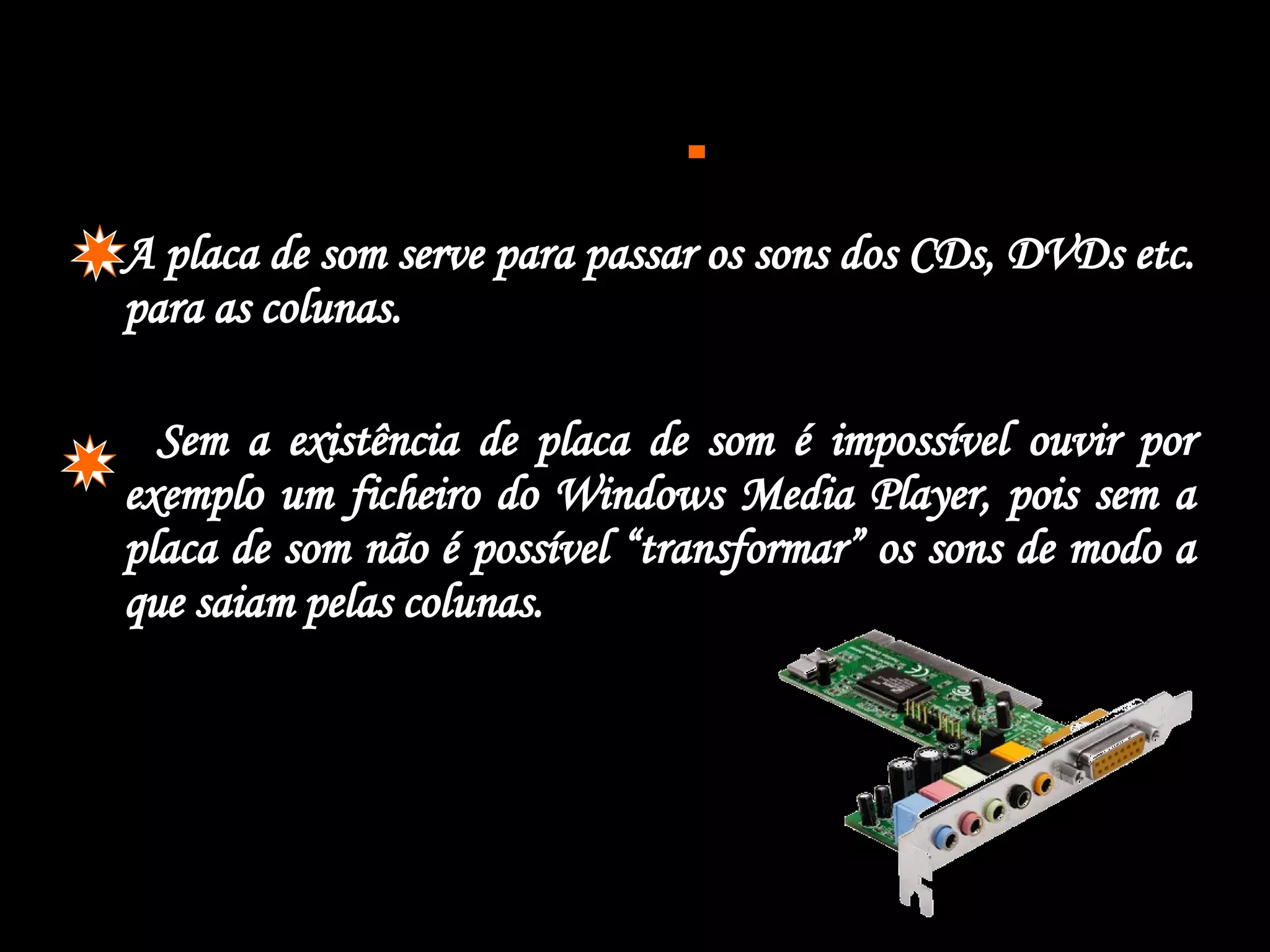  A placa de som serve para passar os sons dos CDs, DVDs etc. para as colunas. Sem a existência de placa de som é impossível ouvir por exemplo um ficheiro do Windows Media Player, pois sem a placa de som não é possível “transformar” os sons de modo a que saiam pelas colunas.  