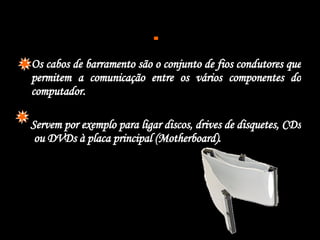  Os cabos de barramento são o conjunto de fios condutores que permitem a comunicação entre os vários componentes do computador. Servem por exemplo para ligar discos, drives de disquetes, CDs  ou DVDs à placa principal (Motherboard).  