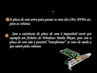  A placa de som serve para passar os sons dos CDs, DVDs etc. para as colunas. Sem a existência de placa de som é impossível ouvir por exemplo um ficheiro do Windows Media Player, pois sem a placa de som não é possível “transformar” os sons de modo a que saiam pelas colunas.  