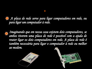  A placa de   rede serve para ligar computadores em rede, ou para ligar um computador à rede. Imaginando que em nossa casa existem dois computadores, se ambos tiverem uma placa de rede é possível com a ajuda de router ligar os dois computadores em rede. A placa de rede é também necessária para ligar o computador à rede ou melhor ao modem. 