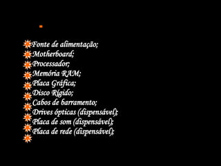  Fonte de alimentação; Motherboard; Processador; Memória RAM; Placa Gráfica; Disco Rígido; Cabos de barramento; Drives ópticas (dispensável); Placa de som (dispensável); Placa de rede (dispensável); 