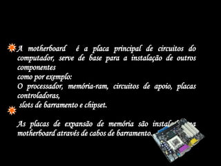  A motherboard  é a placa principal de circuitos do computador, serve de base para a instalação de outros componentes  como por exemplo: O processador, memória-ram, circuitos de apoio, placas controladoras,  slots de barramento e chipset. As placas de expansão de memória são instaladas na motherboard através de cabos de barramento. 