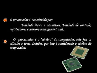  O processador é  constituído por:  Unidade lógica e aritmética, Unidade de controle, registradores e memory management unit. O  processador é o “cérebro” do computador, este faz os cálculos e toma decisões, por isso é considerado o cérebro do computador. 